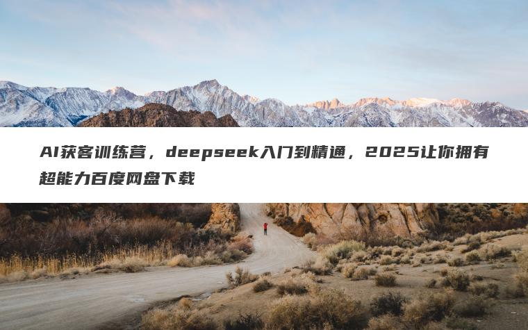 AI获客训练营，deepseek入门到精通，2025让你拥有超能力百度网盘下载