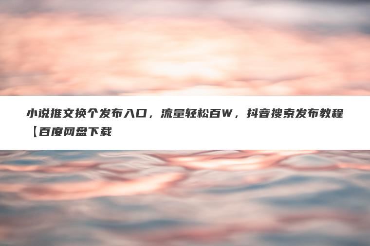 小说推文换个发布入口，流量轻松百W，抖音搜索发布教程【百度网盘下载