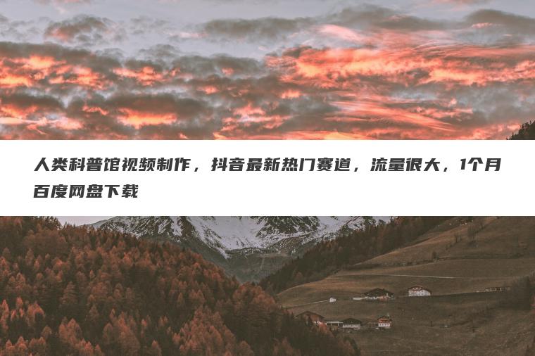 人类科普馆视频制作，抖音最新热门赛道，流量很大，1个月百度网盘下载