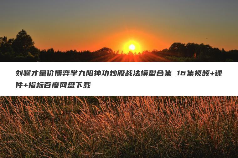 刘骥才量价博弈学九阳神功炒股战法模型合集 16集视频+课件+指标百度网盘下载