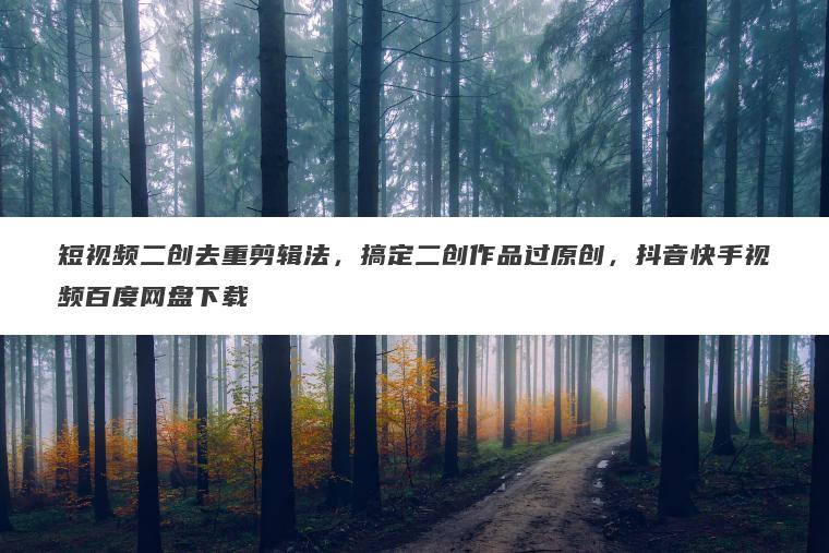 短视频二创去重剪辑法，搞定二创作品过原创，抖音快手视频百度网盘下载
