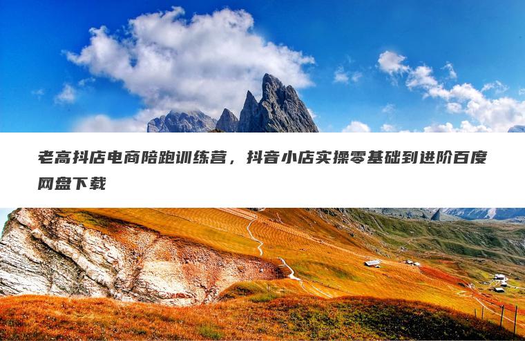 老高抖店电商陪跑训练营，抖音小店实操零基础到进阶百度网盘下载