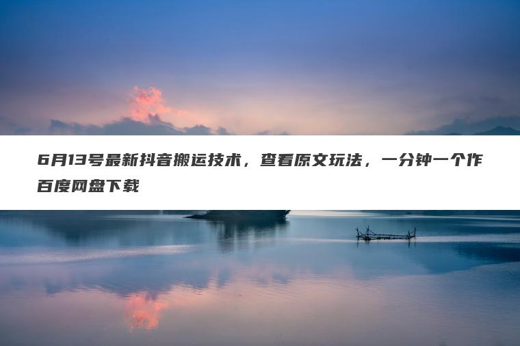 6月13号最新抖音搬运技术，查看原文玩法，一分钟一个作百度网盘下载