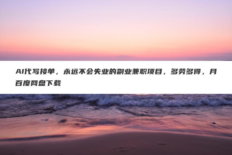 AI代写接单，永远不会失业的副业兼职项目，多劳多得，月百度网盘下载