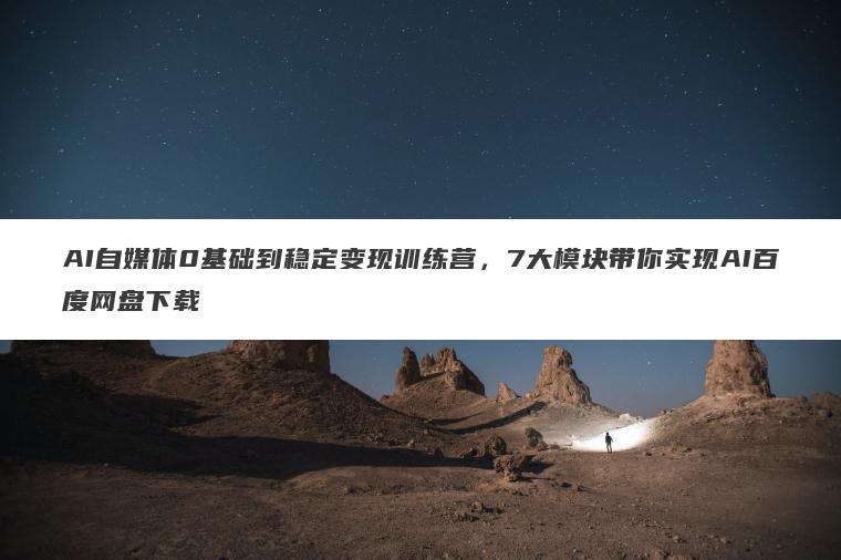 AI自媒体0基础到稳定变现训练营，7大模块带你实现AI百度网盘下载