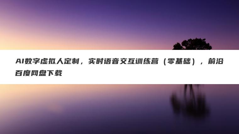 AI数字虚拟人定制，实时语音交互训练营（零基础），前沿百度网盘下载