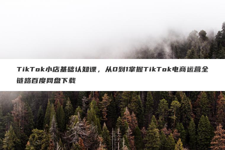 TikTok小店基础认知课,从0到1掌握TikTok电商运营全链路百度网盘下载 TikTok小店基础认知课,从0到1掌握TikTok电商运营全链路百度网盘下载