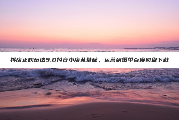 抖店正规玩法5.0抖音小店从基础、运营到爆单百度网盘下载