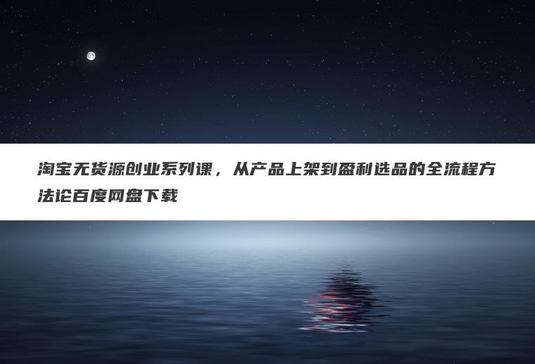 淘宝无货源创业系列课，从产品上架到盈利选品的全流程方法论百度网盘下载