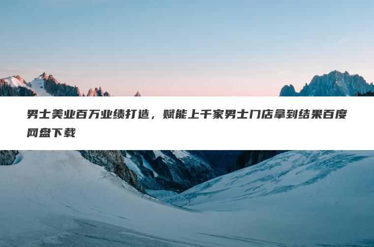 男士美业百万业绩打造，赋能上千家男士门店拿到结果百度网盘下载