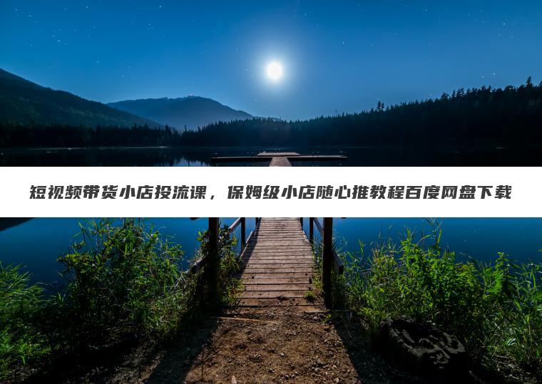 短视频带货小店投流课，保姆级小店随心推教程百度网盘下载