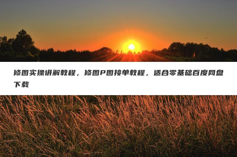 修图实操讲解教程，修图P图接单教程，适合零基础百度网盘下载