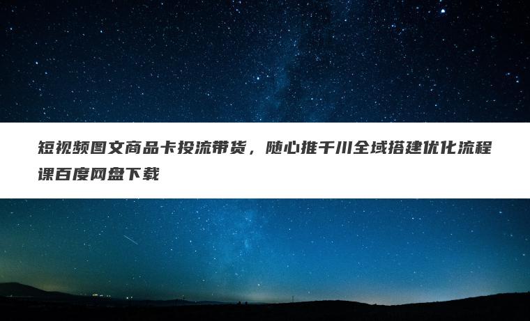 短视频图文商品卡投流带货，随心推千川全域搭建优化流程课百度网盘下载