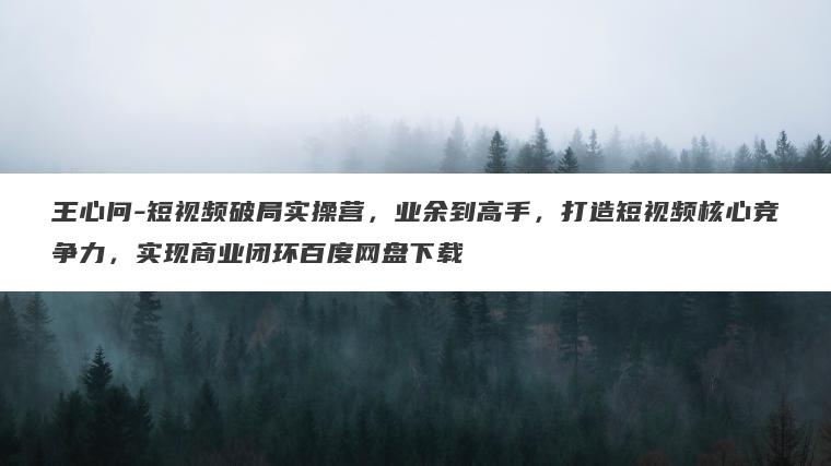王心问-短视频破局实操营，业余到高手，打造短视频核心竞争力，实现商业闭环百度网盘下载