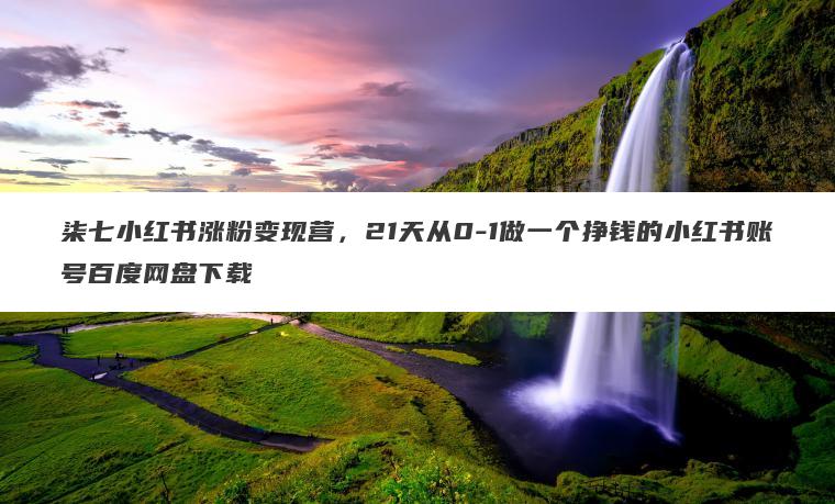 柒七小红书涨粉变现营，21天从0-1做一个挣钱的小红书账号百度网盘下载