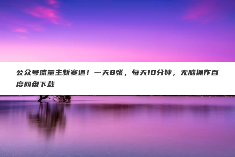 公众号流量主新赛道！一天8张，每天10分钟，无脑操作百度网盘下载