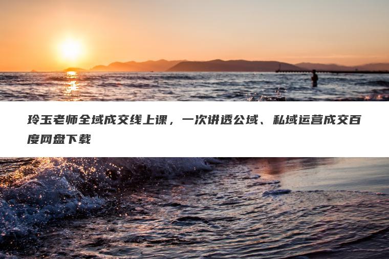 玲玉老师全域成交线上课，一次讲透公域、私域运营成交百度网盘下载