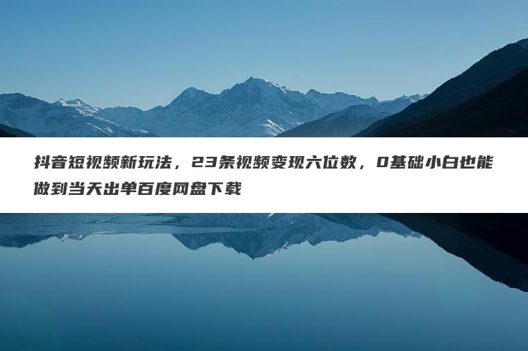 抖音短视频新玩法，23条视频变现六位数，0基础小白也能做到当天出单百度网盘下载