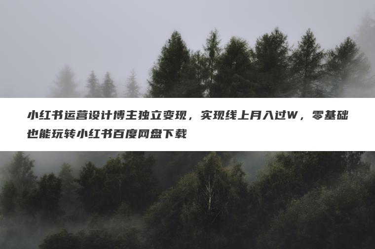 小红书运营设计博主独立变现，实现线上月入过W，零基础也能玩转小红书百度网盘下载