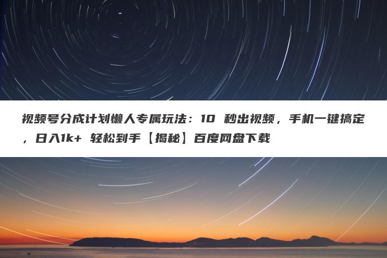 视频号分成计划懒人专属玩法：10 秒出视频，手机一键搞定，日入1k+ 轻松到手【揭秘】百度网盘下载