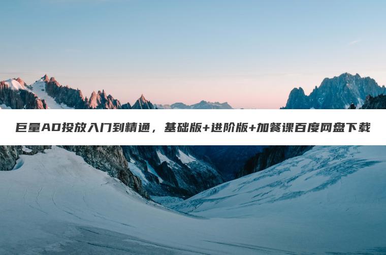 巨量AD投放入门到精通，基础版+进阶版+加餐课百度网盘下载