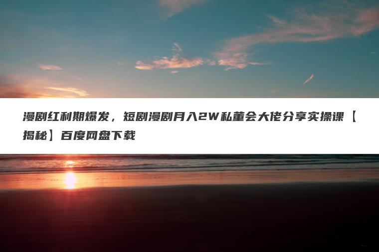 漫剧红利期爆发，短剧漫剧月入2W私董会大佬分享实操课【揭秘】百度网盘下载