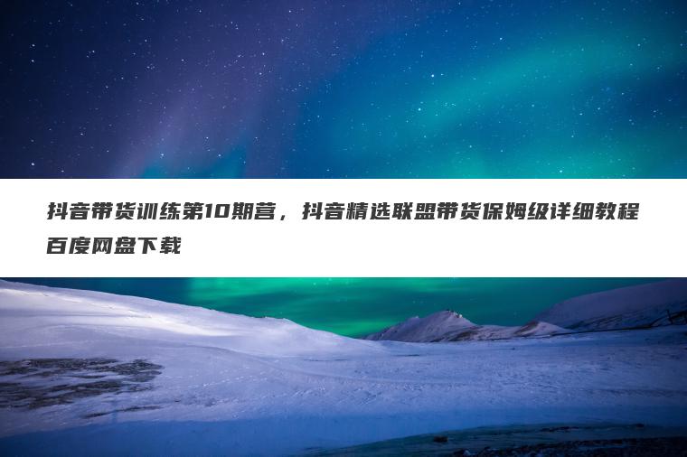 抖音带货训练第10期营，抖音精选联盟带货保姆级详细教程百度网盘下载