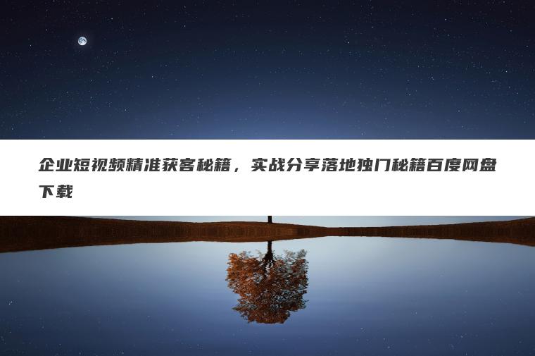 企业短视频精准获客秘籍，实战分享落地独门秘籍百度网盘下载