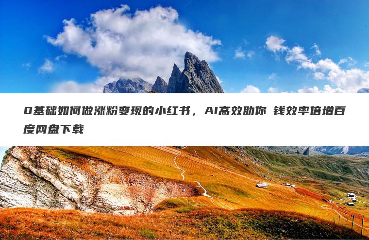 0基础如何做涨粉变现的小红书，AI高效助你賺钱效率倍增百度网盘下载