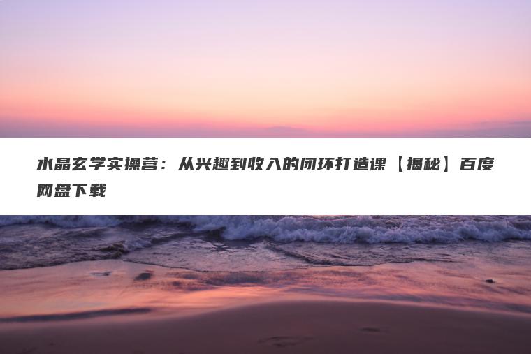 水晶玄学实操营：从兴趣到收入的闭环打造课【揭秘】百度网盘下载