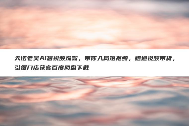 天诺老吴AI短视频爆款，带你入局短视频，跑通视频带货，引爆门店获客百度网盘下载