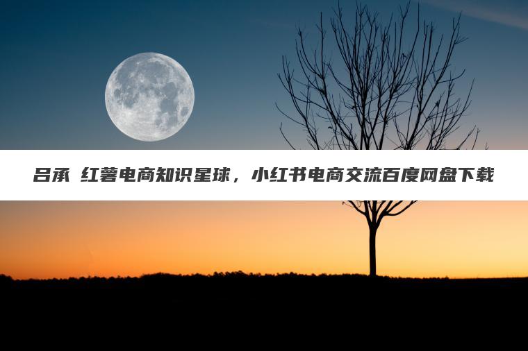 吕承洺红薯电商知识星球，小红书电商交流百度网盘下载
