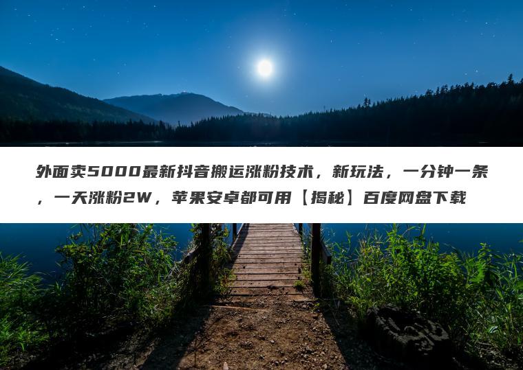 外面卖5000最新抖音搬运涨粉技术，新玩法，一分钟一条，一天涨粉2W，苹果安卓都可用【揭秘】百度网盘下载