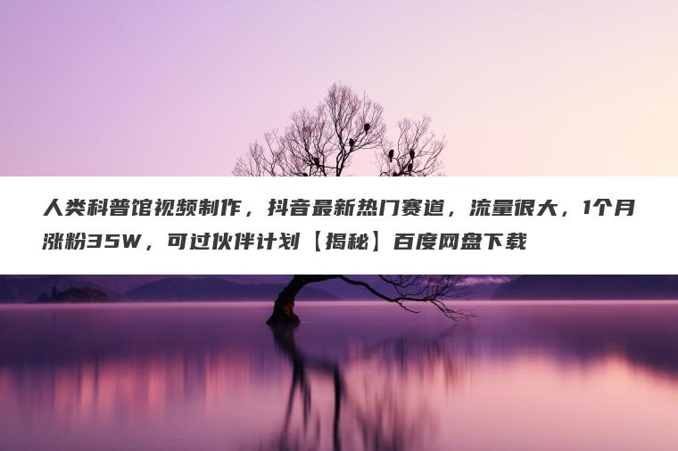 人类科普馆视频制作，抖音最新热门赛道，流量很大，1个月涨粉35W，可过伙伴计划【揭秘】百度网盘下载