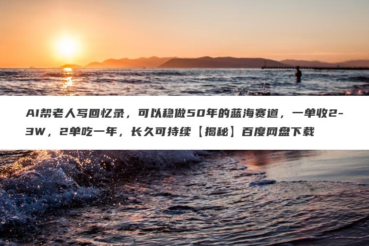 AI帮老人写回忆录，可以稳做50年的蓝海赛道，一单收2-3W，2单吃一年，长久可持续【揭秘】百度网盘下载