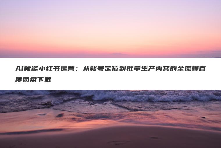 AI赋能小红书运营：从账号定位到批量生产内容的全流程百度网盘下载