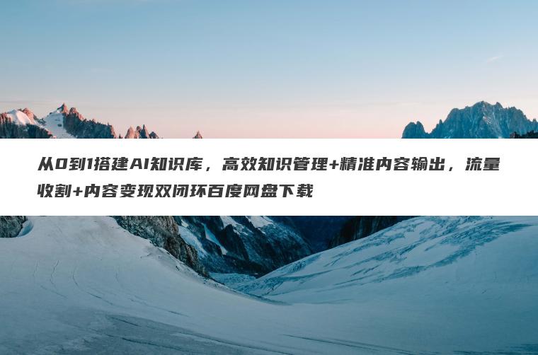 从0到1搭建AI知识库，高效知识管理+精准内容输出，流量收割+内容变现双闭环百度网盘下载