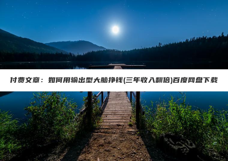 付费文章：如何用输出型大脑挣钱(三年收入翻倍)百度网盘下载