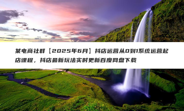某电商社群【2025年6月】抖店运营从0到1系统运营起店课程，抖店最新玩法实时更新百度网盘下载