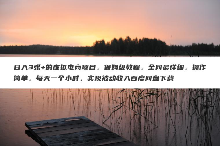 日入3张+的虚拟电商项目，保姆级教程，全网最详细，操作简单，每天一个小时，实现被动收入百度网盘下载