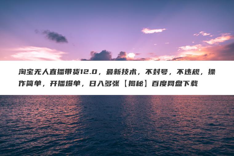 淘宝无人直播带货12.0，最新技术，不封号，不违规，操作简单，开播爆单，日入多张【揭秘】百度网盘下载