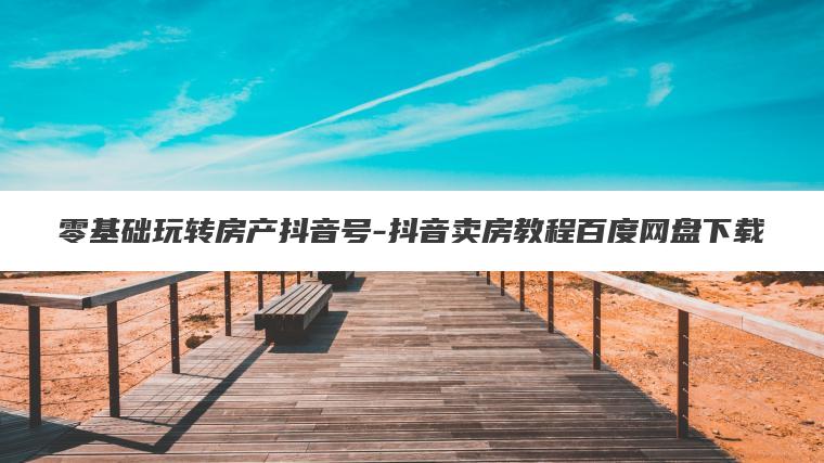 零基础玩转房产抖音号-抖音卖房教程百度网盘下载