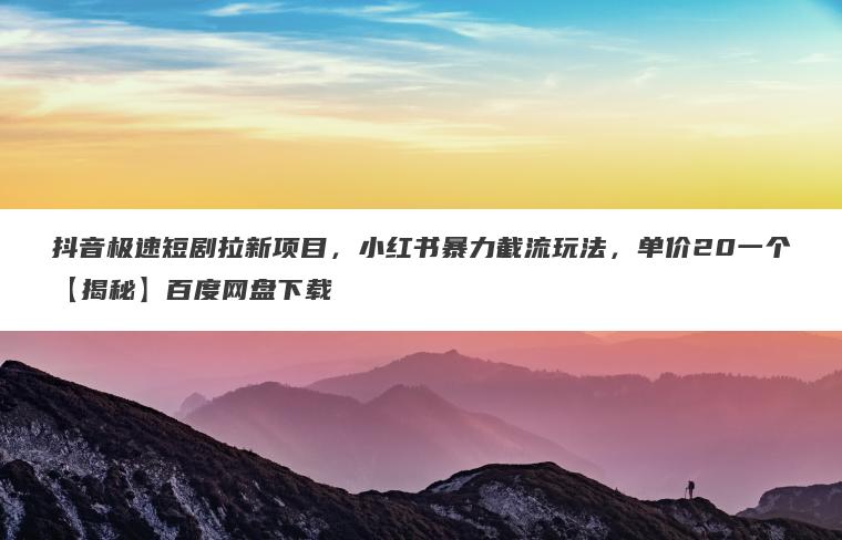 抖音极速短剧拉新项目，小红书暴力截流玩法，单价20一个【揭秘】百度网盘下载