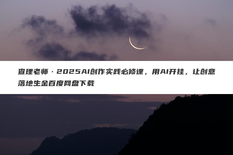 查理老师2025AI创作实践必修课，用AI开挂，让创意落地生金百度网盘下载