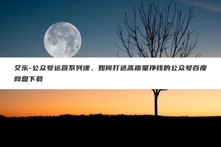艾乐-公众号运营系列课，如何打造高质量挣钱的公众号百度网盘下载