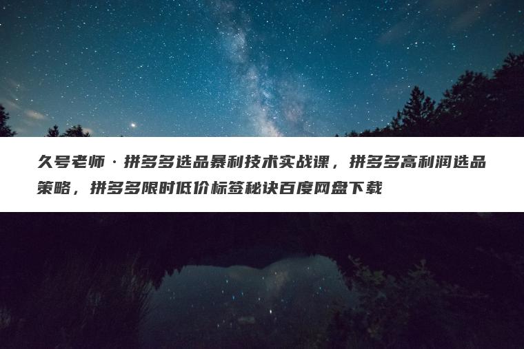 久号老师拼多多选品暴利技术实战课，拼多多高利润选品策略，拼多多限时低价标签秘诀百度网盘下载
