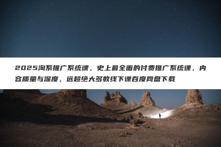 2025淘系推广系统课，史上最全面的付费推广系统课，内容质量与深度，远超绝大多数线下课百度网盘下载