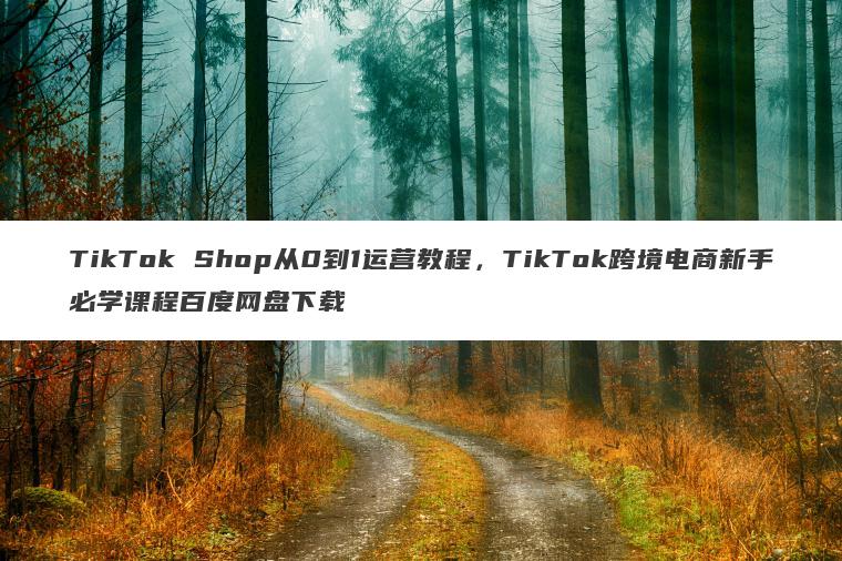 TikTok Shop从0到1运营教程，TikTok跨境电商新手必学课程百度网盘下载