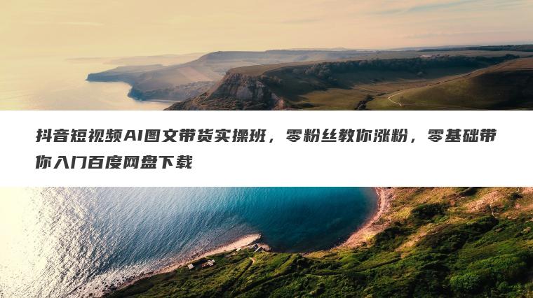抖音短视频AI图文带货实操班,零粉丝教你涨粉,零基础带你入门百度网盘下载 抖音短视频AI图文带货实操班,零粉丝教你涨粉,零基础带你入门百度网盘下载