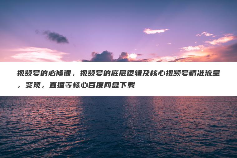 视频号的必修课，视频号的底层逻辑及核心视频号精准流量，变现，直播等核心百度网盘下载